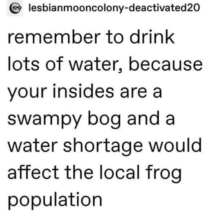 lesbianmooncolony deactivated20 remember to drink lots of water because your insides are a swampy bog and a water shortage would affect the local frog population