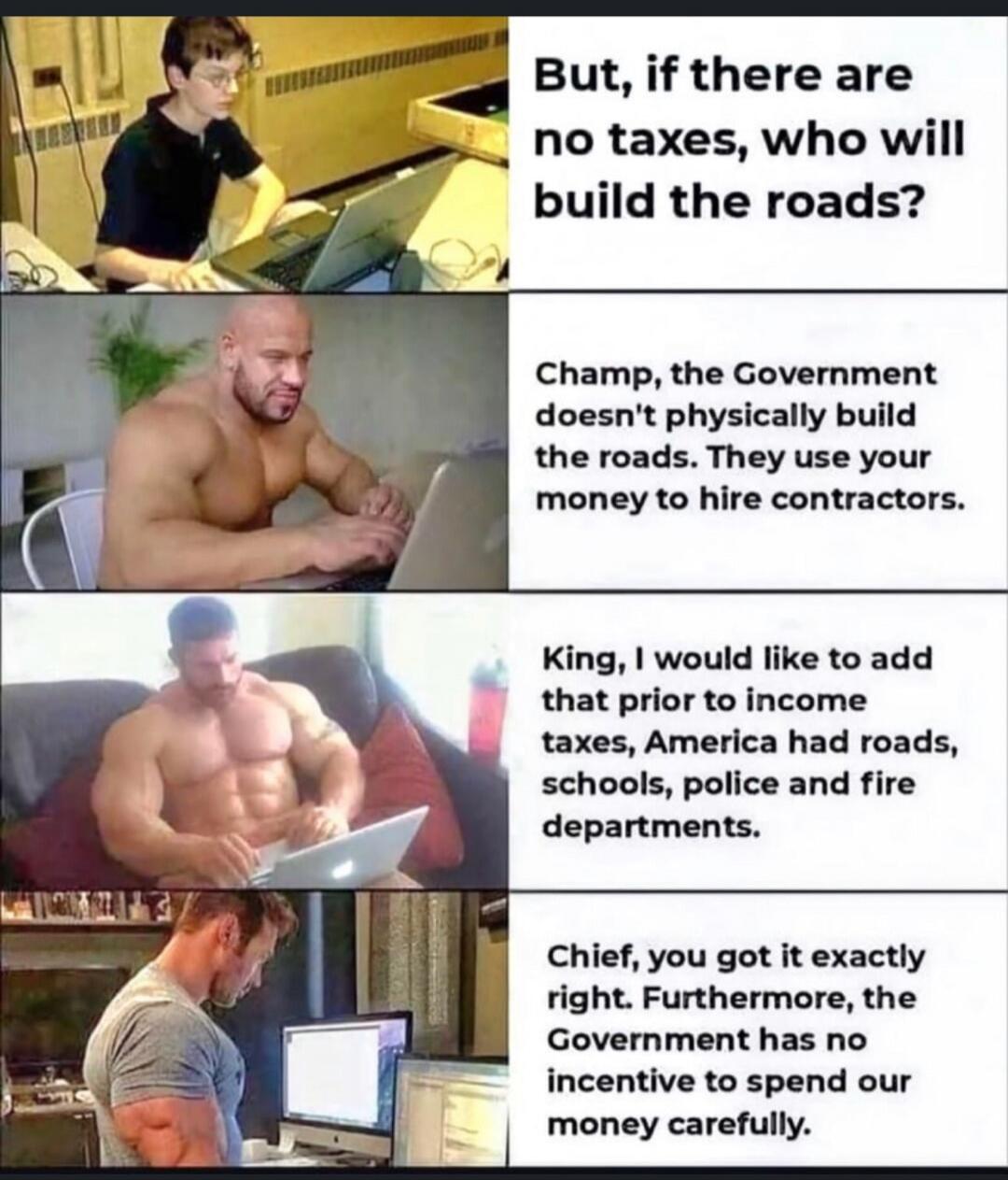 But, if there are no taxes, who will build the roads?
Champ, the Government doesn't physically build the roads. They use your money to hire contractors.
King, I would like to add that prior to income taxes, America had roads, schools, police and fire departments.
Chief, you got it exactly right. Furthermore, the Government has no incentive to spend