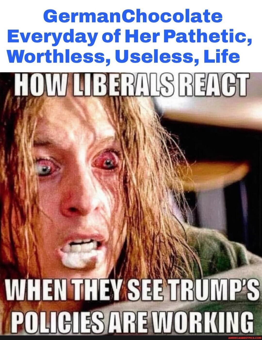 GermanChocolate Everyday of Her Pathetic, Worthless, Useless, Life HOW LIBERALS REACT WHEN THEY SEE TRUMP'S POLICIES ARE WORKING
