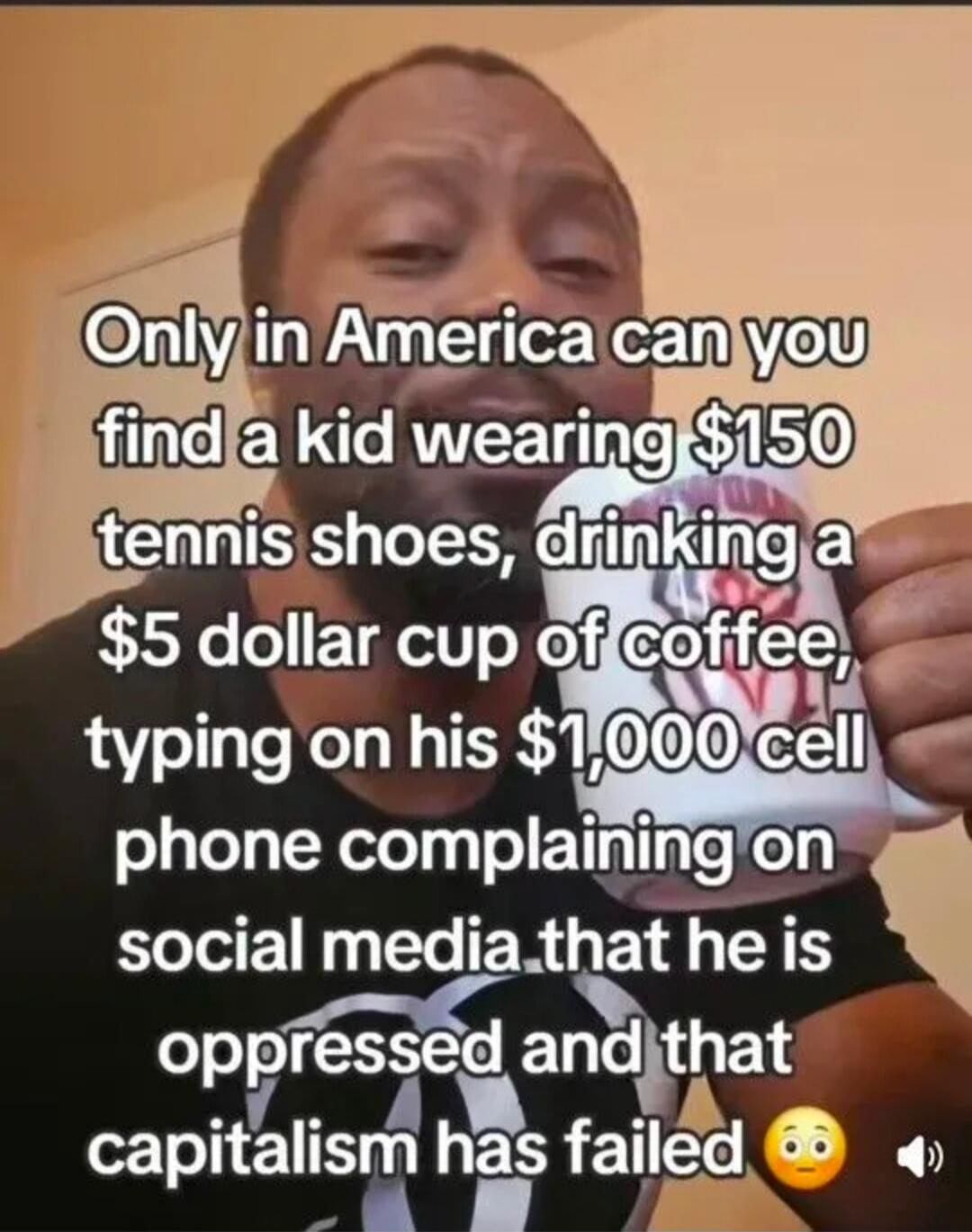 Only in America can you find a kid wearing $150 tennis shoes, drinking a $5 dollar cup of coffee, typing on his $1,000 cell phone complaining on social media that he is oppressed and that capitalism has failed 😳