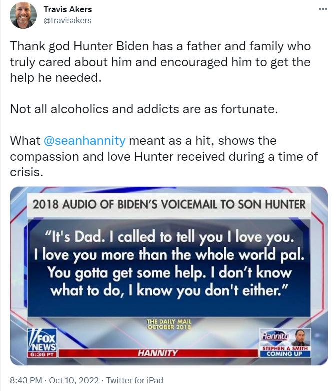 Travis Akers Thank god Hunter Biden has a father and family who truly cared about him and encouraged him to get the help he needed Not all alcoholics and addicts are as fortunate What seanhannity meant as a hit shows the compassion and love Hunter received during a time of crisis T 2018 AUDIO OF BIDENS VOICEMAIL TO SON HUNTER o Its Dad called to tell you I love you I love you more than the whole w