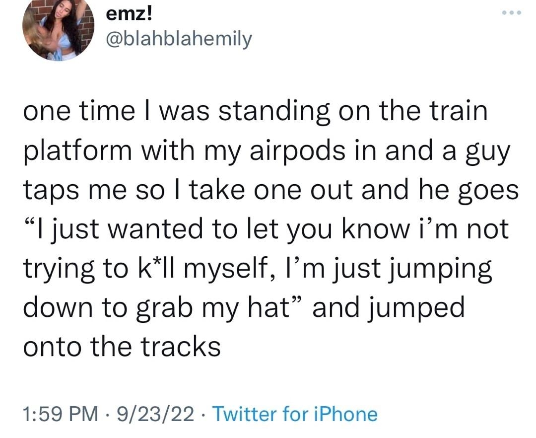 emz blahblahemily one time was standing on the train platform with my airpods in and a guy taps me so take one out and he goes I just wanted to let you know im not trying to kIl myself Im just jumping down to grab my hat and jumped onto the tracks 159 PM 92322 Twitter for iPhone 1259 Retweets 72 Quote Tweets 443K Likes