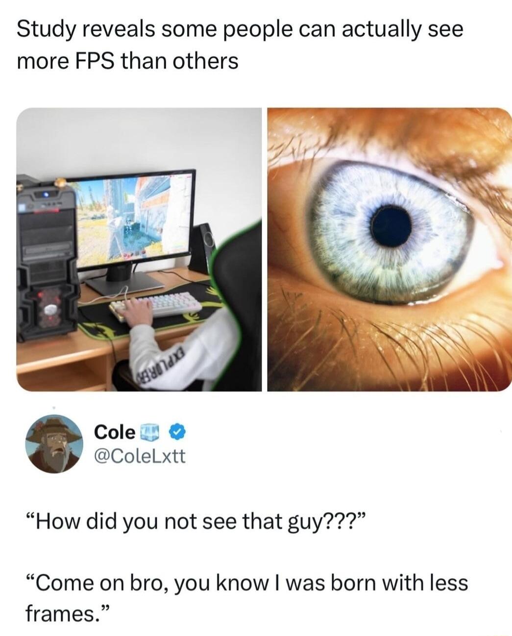 Study reveals some people can actually see more FPS than others Cole ColeLxtt How did you not see that guy Come on bro you know was born with less frames