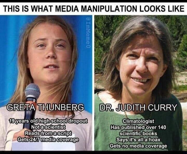 THIS IS WHAT MEDIA MANIPULATION LOOKS LIKE
GRETА THUNBERG
19 years old high school dropout
Not a scientist
Reads from a script
Gets 24/7 media coverage
DR. JUDITH CURRY
Climatologist
Has published over 140
scientific books
Says it's all a hoax
Gets no media coverage