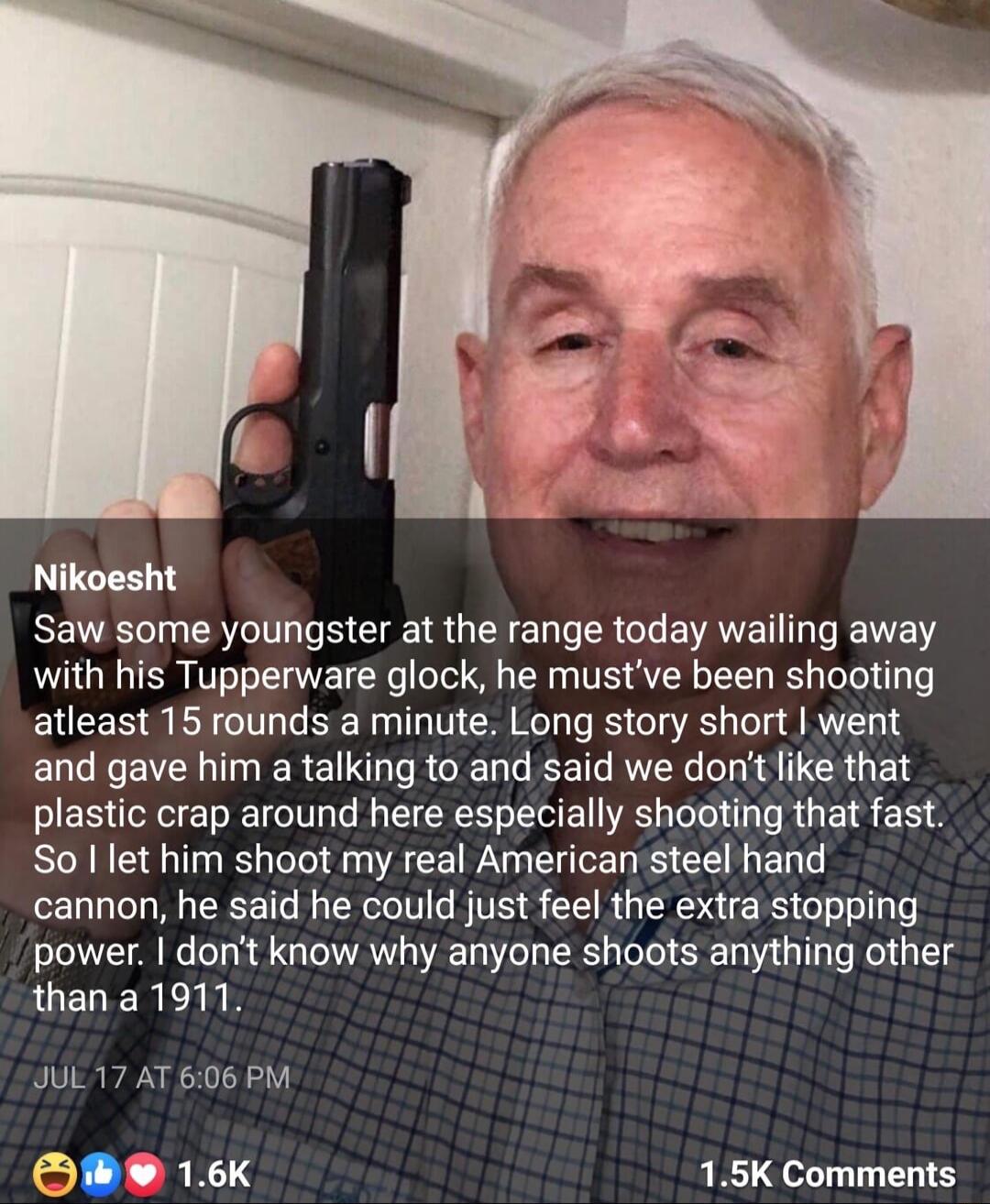 Nikoesht Saw some youngster at the range today wailing away with his Tupperware glock he mustve been shooting atleast 15 rounds a minute Long story short went and gave him a talking to and said we dont like that plastic crap around here especially shooting that fast So let him shoot my real American steel hand cannon he said he could just feel the extra stopping power dont know why anyone shoots a