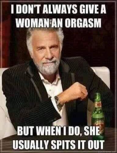 I DON'T ALWAYS GIVE A WOMAN AN ORGASM BUT WHEN I DO, SHE USUALLY SPITS IT OUT