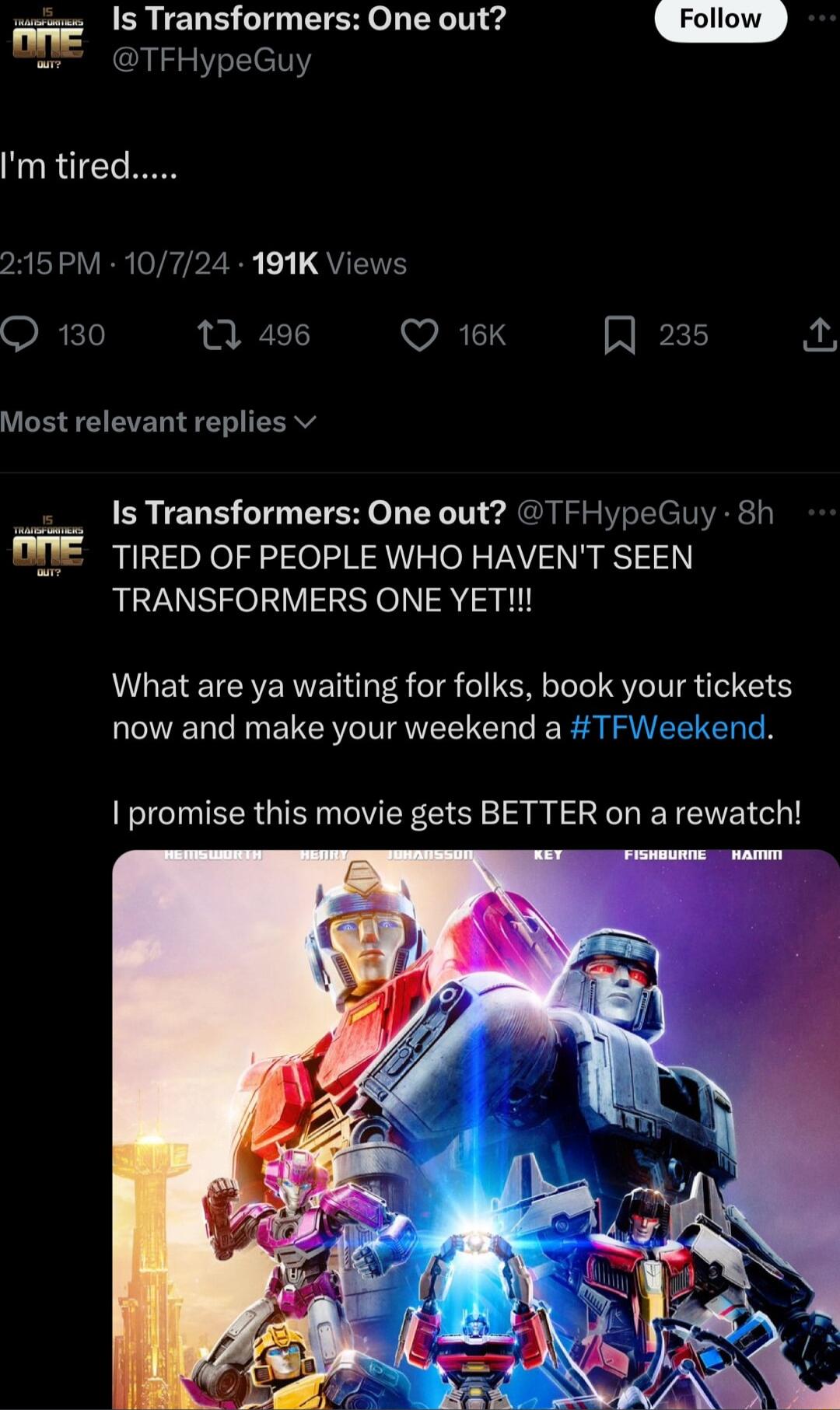 Is Transformers One out TFHypeGuy 215PM 10724 191K Views Q 130 1 496 WAL A 235 Most relevant replies v Is Transformers One out TFHypeGuy 8h TIRED OF PEOPLE WHO HAVENT SEEN TRANSFORMERS ONE YET What are ya waiting for folks book your tickets now and make your weekend a TFWeekend promise this movie gets BETTER on a rewatch