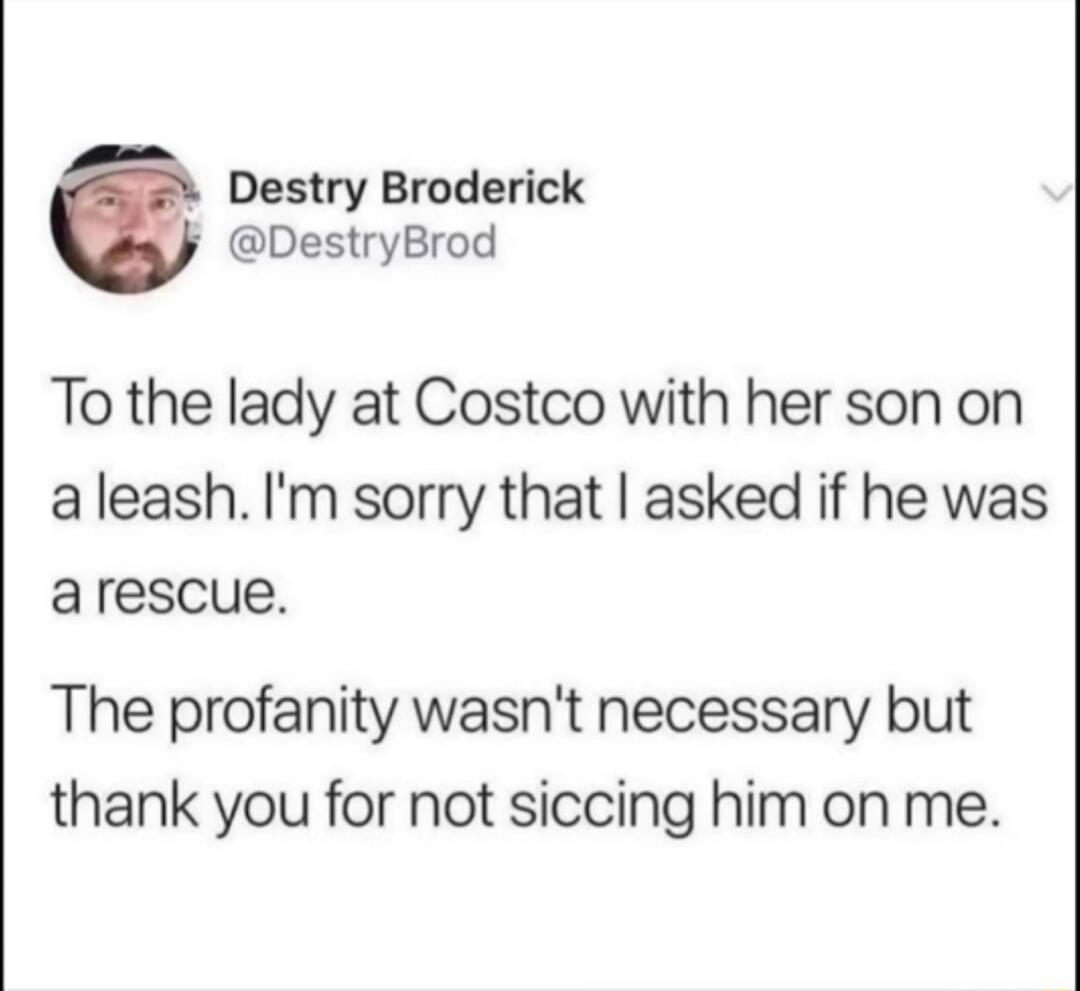 To the lady at Costco with her son on a leash. I'm sorry that I asked if he was a rescue.

The profanity wasn't necessary but thank you for not siccing him on me.