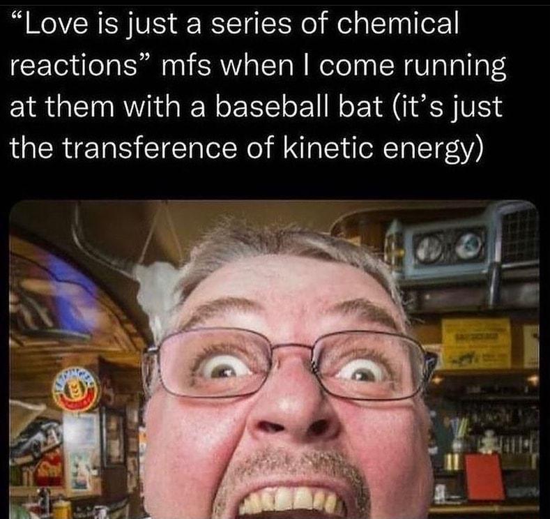 Love is just a series of chemical reactions mfs when come running at them with a baseball bat its just the transference of kinetic energy