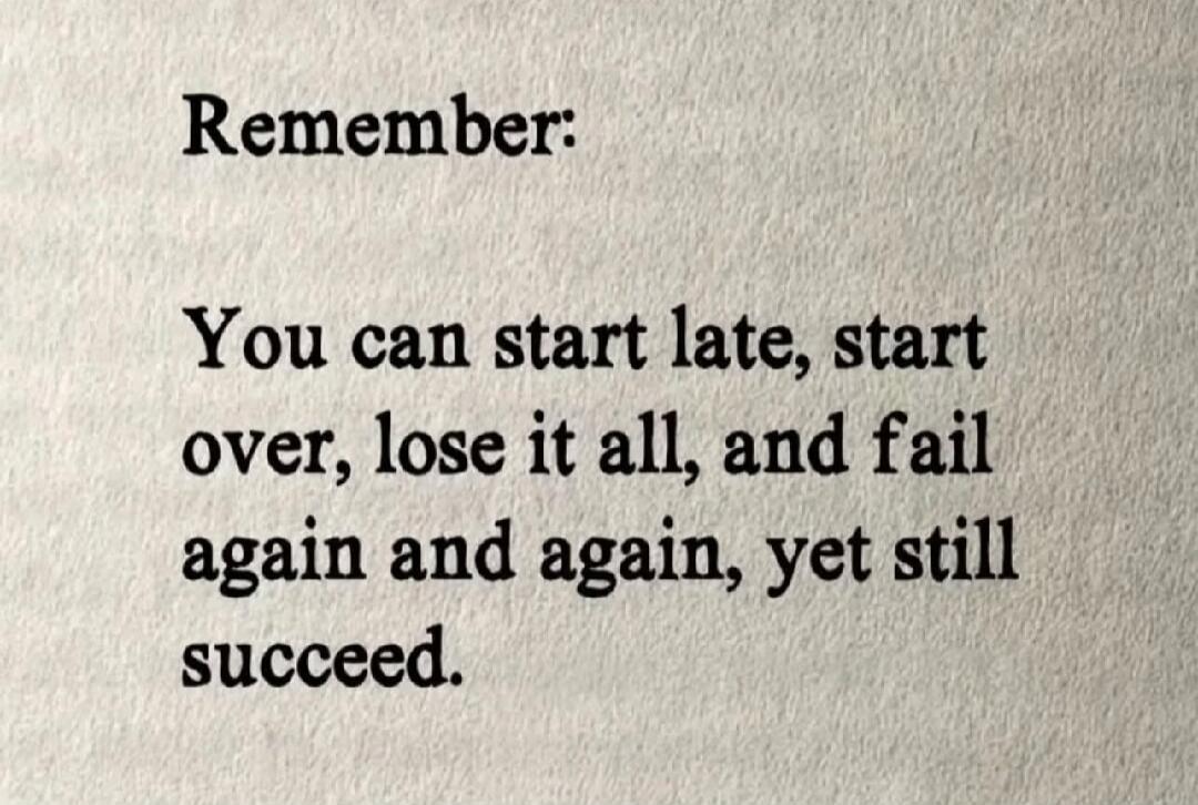 Remember: You can start late, start over, lose it all, and fail again and again, yet still succeed.