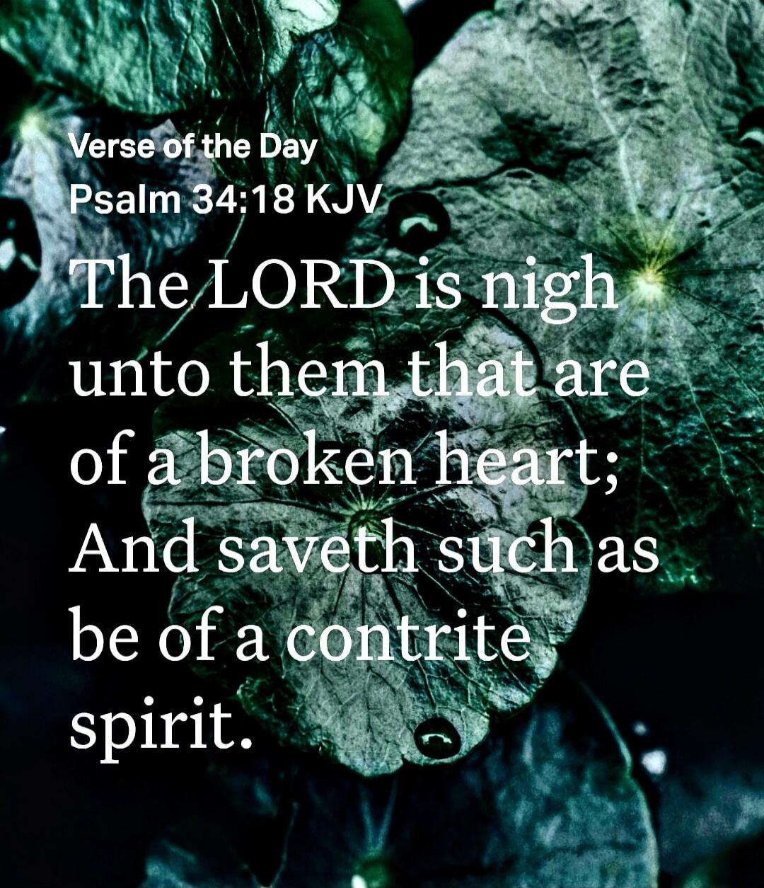 Verse of the Day Psalm 34:18 KJV The LORD is nigh unto them that are of a broken heart; And saveth such as be of a contrite spirit.