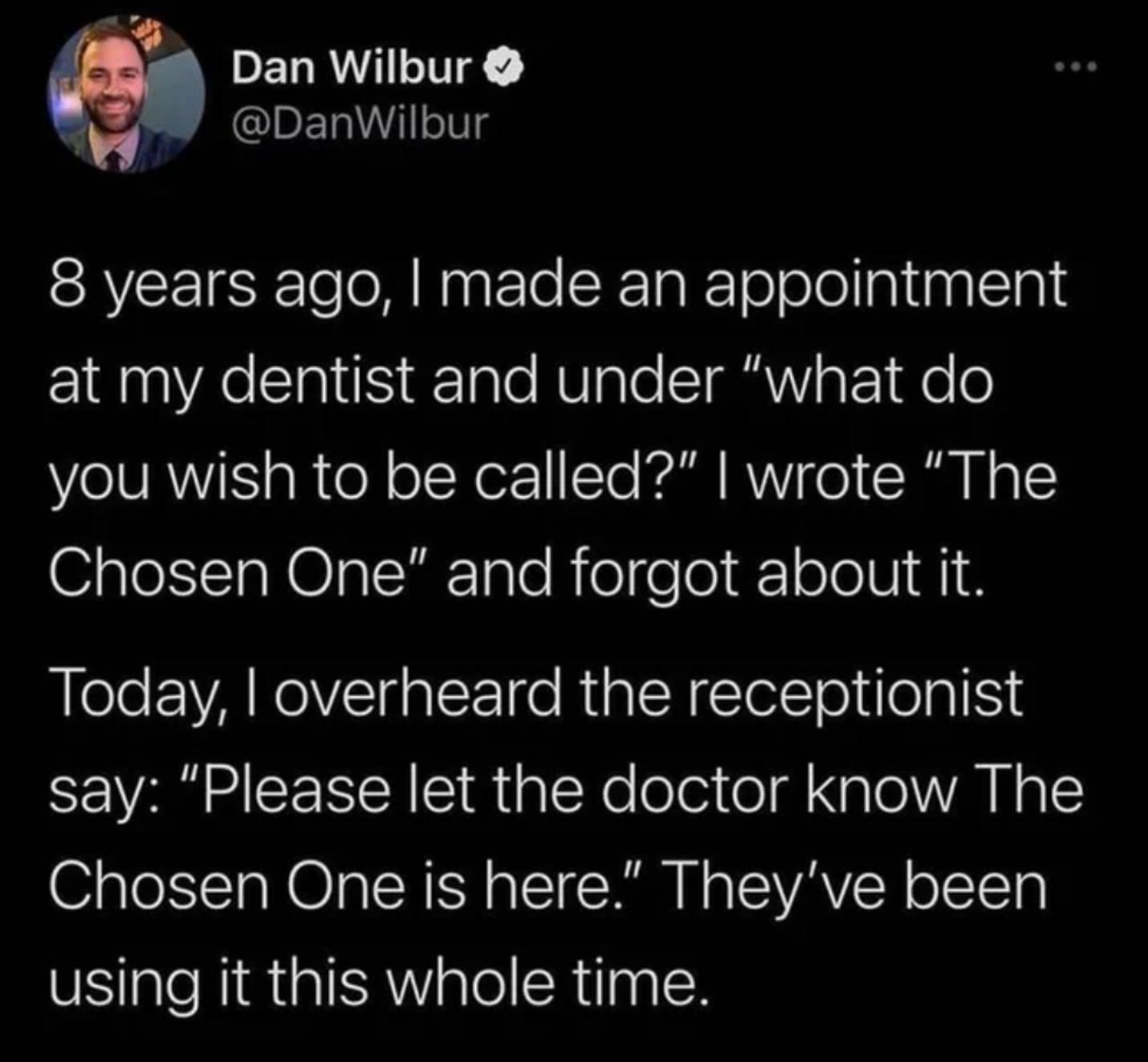 PELRVIIE GENITg 8 years ago made an appointment at my dentist and under what do you wish to be called wrote The Chosen One and forgot about it Today overheard the receptionist say Please let the doctor know The Chosen One is here Theyve been using it this whole time