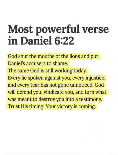 Most powerful verse in Daniel 6:22 God shut the mouths of the lions and put Daniel's accusers to shame. The same God is still working today. Every lie spoken against you, every injustice, and every tear has not gone unnoticed. God will defend you, vindicate you, and turn what was meant to destroy you into a testimony. Trust His timing. Your victory