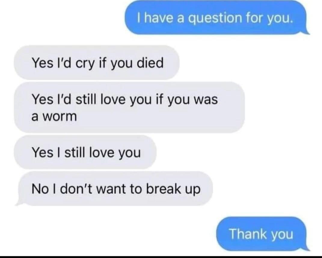 have a question for you Yes Id cry if you died Yes Id still love you if you was aworm Yes still love you No dont want to break up Thank you
