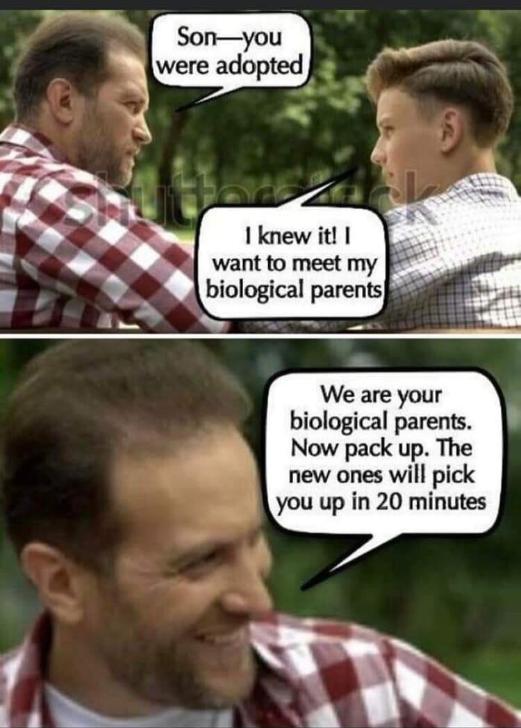 Son—you were adopted. I knew it! I want to meet my biological parents. We are your biological parents. Now pack up. The new ones will pick you up in 20 minutes.