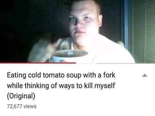 Eating cold tomato soup with a fork while thinking of ways to kill myself Original 72677 views
