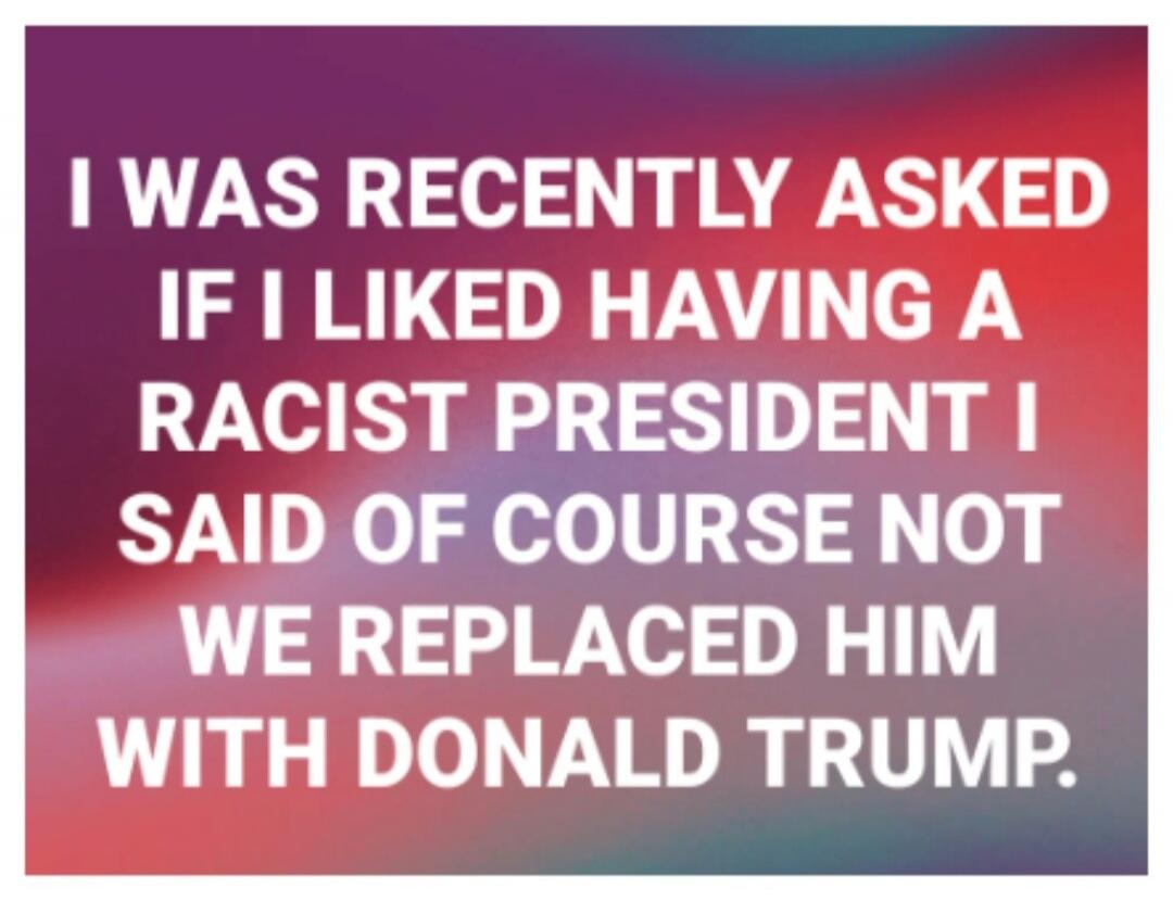 I WAS RECENTLY ASKED IF I LIKED HAVING A RACIST PRESIDENT I SAID OF COURSE NOT WE REPLACED HIM WITH DONALD TRUMP.