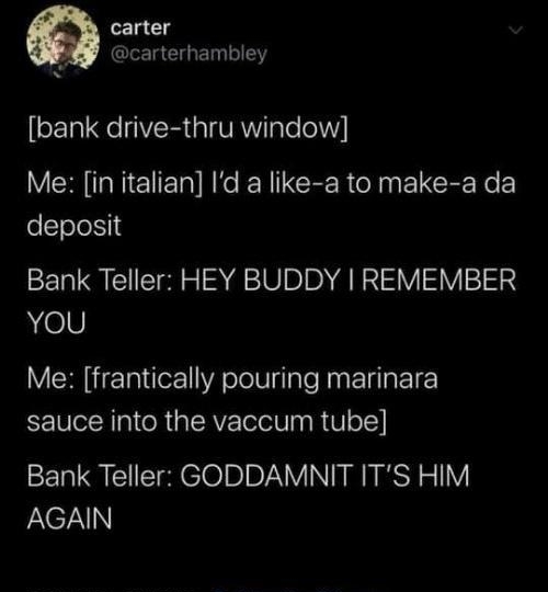 1acg Z I CIGET SN bank drive thru window Me in italian Id a like a to make a da oTole14 Bank Teller HEY BUDDY REMEMBER heV Me frantically pouring marinara sauce into the vaccum tube Bank Teller GODDAMNIT ITS HIM AGAIN