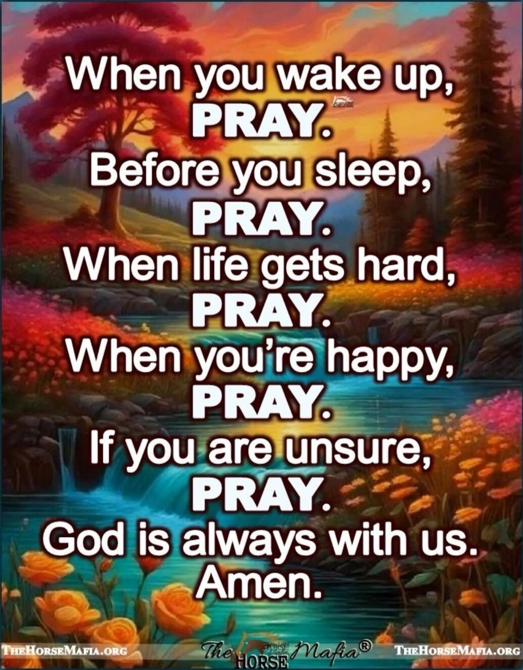 When you wake up, PRAY. Before you sleep, PRAY. When life gets hard, PRAY. When you're happy, PRAY. If you are unsure, PRAY. God is always with us. Amen.
