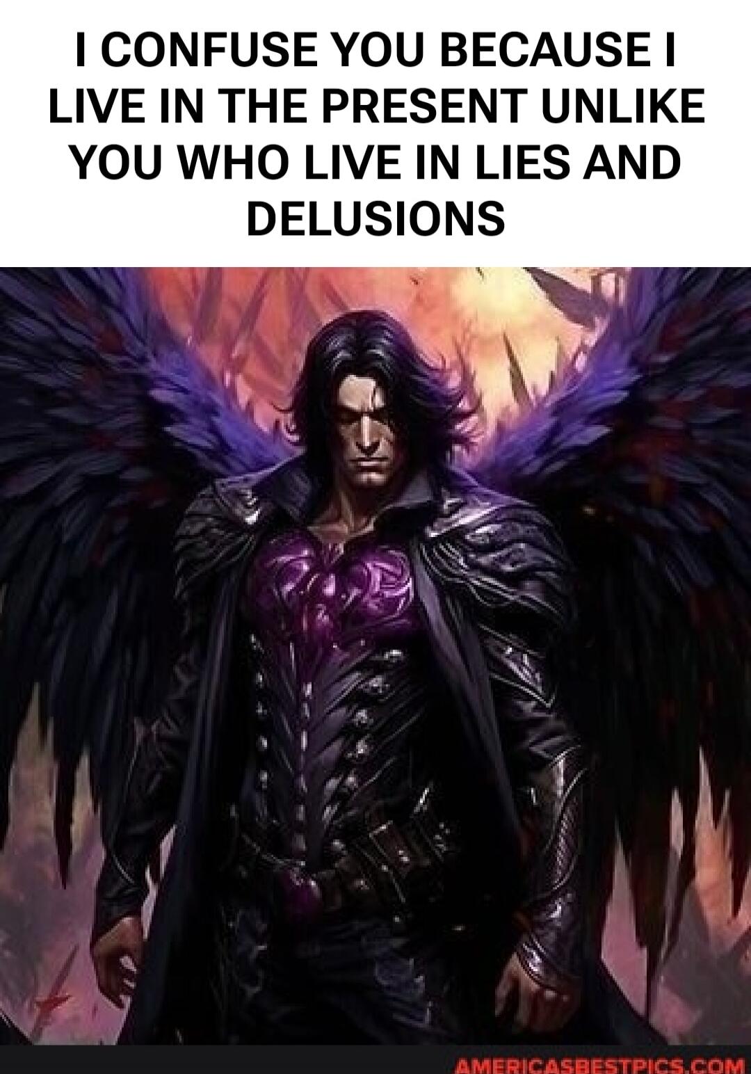 I CONFUSE YOU BECAUSE I LIVE IN THE PRESENT UNLIKE YOU WHO LIVE IN LIES AND DELUSIONS