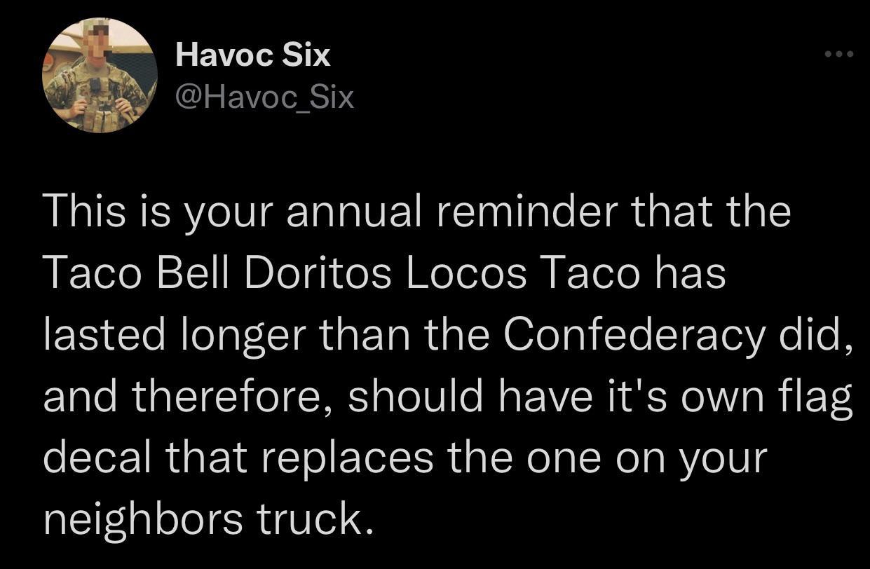 Havoc Six CLEEVIE0 This is your annual reminder that the Taco Bell Doritos Locos Taco has lasted longer than the Confederacy did and therefore should have its own flag decal that replaces the one on your neighbors truck