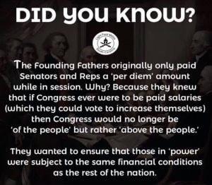 DID YOU Khow The Founding Fathers originally only paid Senators and Reps a per diem amount while in session Why Because they knew that if Congress ever were to be paid salaries which they could vote to increase themselves then Congress would no longer be of the people but rather above the people They wanted to ensure that those in power were subject to the same financial conditions as the rest of 