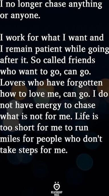 I no longer chase anything or anyone.
I work for what I want and I remain patient while going after it.
So called friends who want to go, can go.
Lovers who have forgotten how to love me, can go.
I do not have energy to chase what is not for me.
Life is too short for me to run miles for people who don't take steps for me.