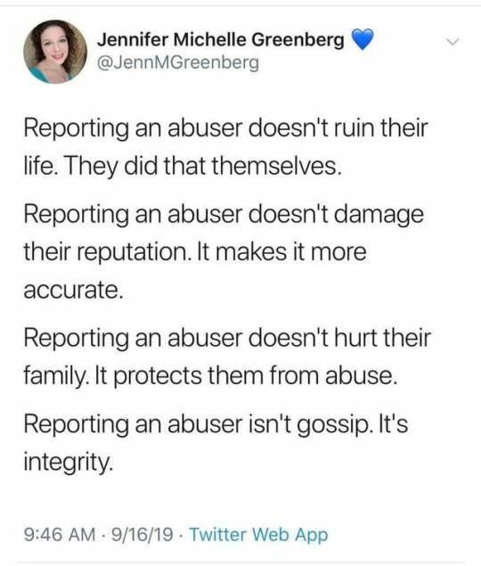 Jennifer Michelle Greenberg JennMGreenberg Reporting an abuser doesnt ruin their life They did that themselves Reporting an abuser doesnt damage their reputation It makes it more accurate Reporting an abuser doesnt hurt their family It protects them from abuse Reporting an abuser isnt gossip Its integrity 946 AM 91619 Twitter Web App