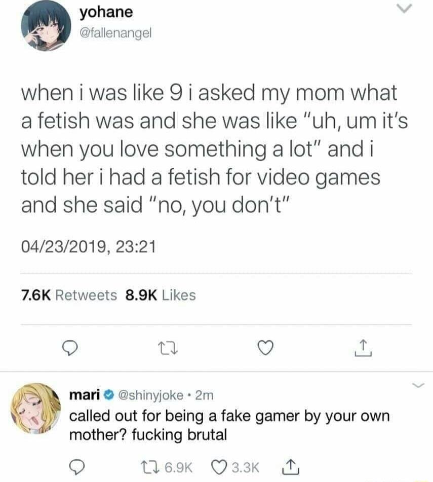 yohane fallenangel when i was like 9 i asked my mom what a fetish was and she was like uh umits when you love something a lot and i told her i had a fetish for video games and she said no you dont 04232019 2321 76K Retweets 89K Likes 9 n Q mari shinyjoke 2m called out for being a fake gamer by your own mother fucking brutal Q Mok Q33