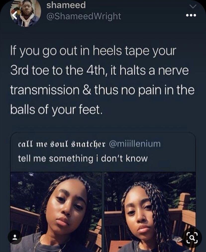 shameed @ShameedWright If you go out in heels tape your 3rd toe to the 4th, it halts a nerve transmission & thus no pain in the balls of your feet. call me soul snatcher @miiillenium tell me something i don't know