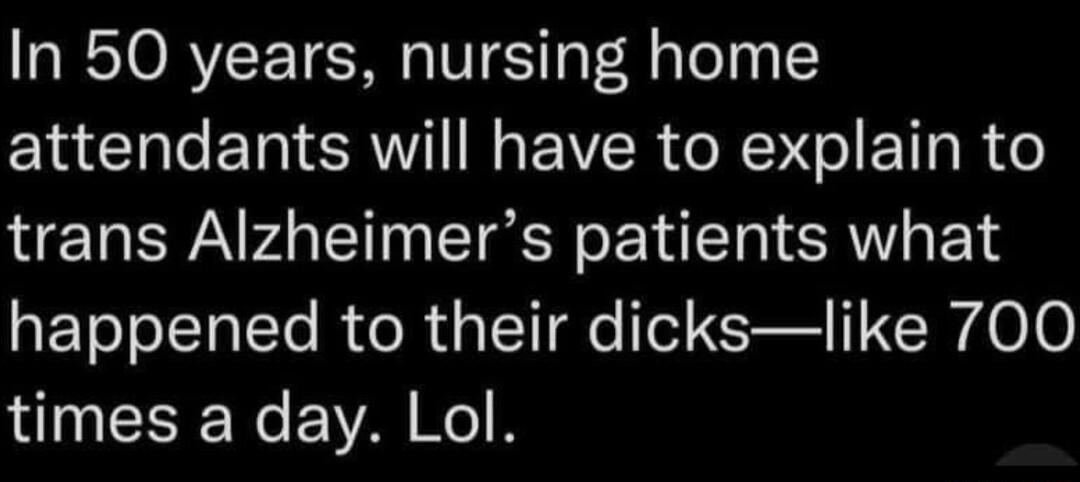 In 50 years nursing home attendants will have to explain to trans Alzheimers patients what happened to their dickslike 700 times a day Lol