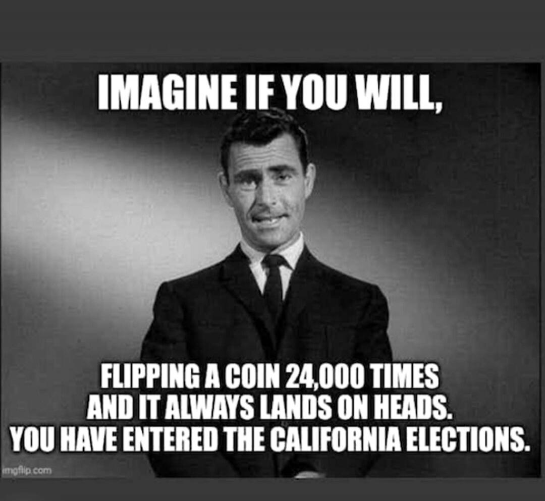 IMAGINE IF YOU WILL, FLIPPING A COIN 24,000 TIMES AND IT ALWAYS LANDS ON HEADS. YOU HAVE ENTERED THE CALIFORNIA ELECTIONS.