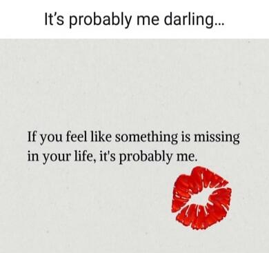 It's probably me darling... If you feel like something is missing in your life, it's probably me.
