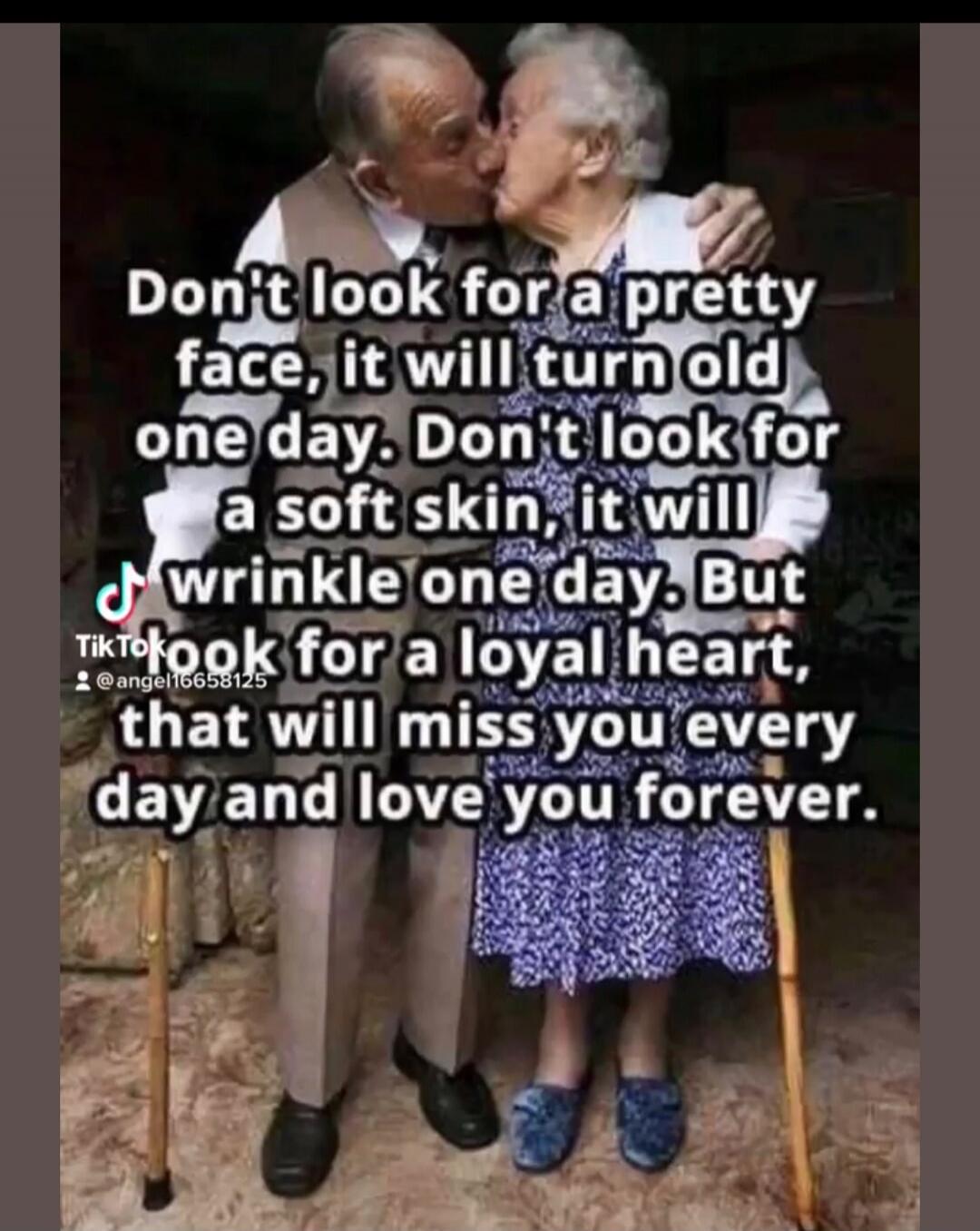 Don't look for a pretty face, it will turn old one day. Don't look for a soft skin, it will wrinkle one day. But look for a loyal heart, that will miss you every day and love you forever.