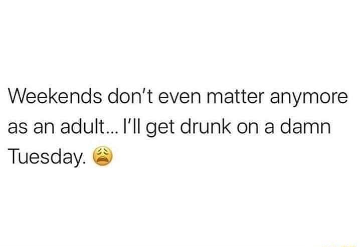 Weekends dont even matter anymore as an adult Ill get drunk on a damn Tuesday