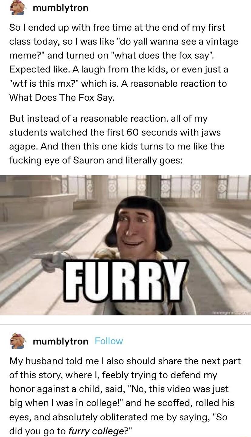 Q mumblytron So ended up with free time at the end of my first class today so was like do yall wanna see a vintage meme and turned on what does the fox say Expected like A laugh from the kids or even just a wtf is this mx which is A reasonable reaction to What Does The Fox Say But instead of a reasonable reaction all of my students watched the first 60 seconds with jaws agape And then this one kid