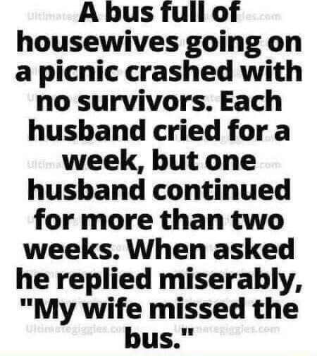 A bus full of housewives going on a picnic crashed with no survivors Each hushbhand cried for a week but one husband continued for more than two weeks When asked he replied miserably My wife missed the bus