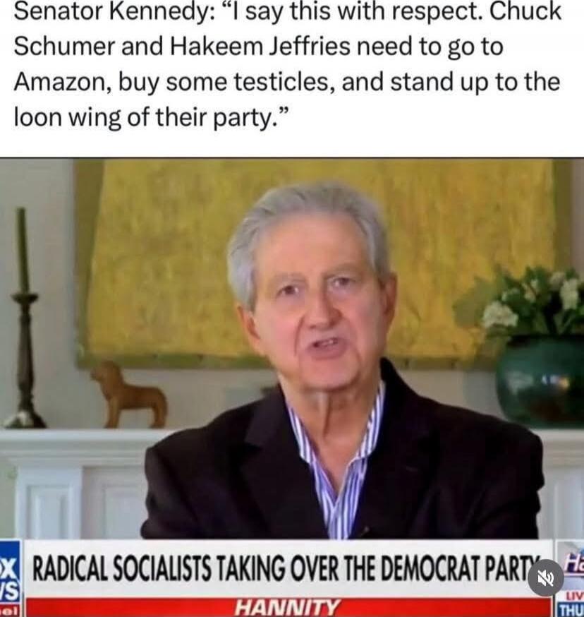 Senator Kennedy: “I say this with respect. Chuck Schumer and Hakeem Jeffries need to go to Amazon, buy some testicles, and stand up to the loon wing of their party.”

RADICAL SOCIALISTS TAKING OVER THE DEMOCRAT PARTY