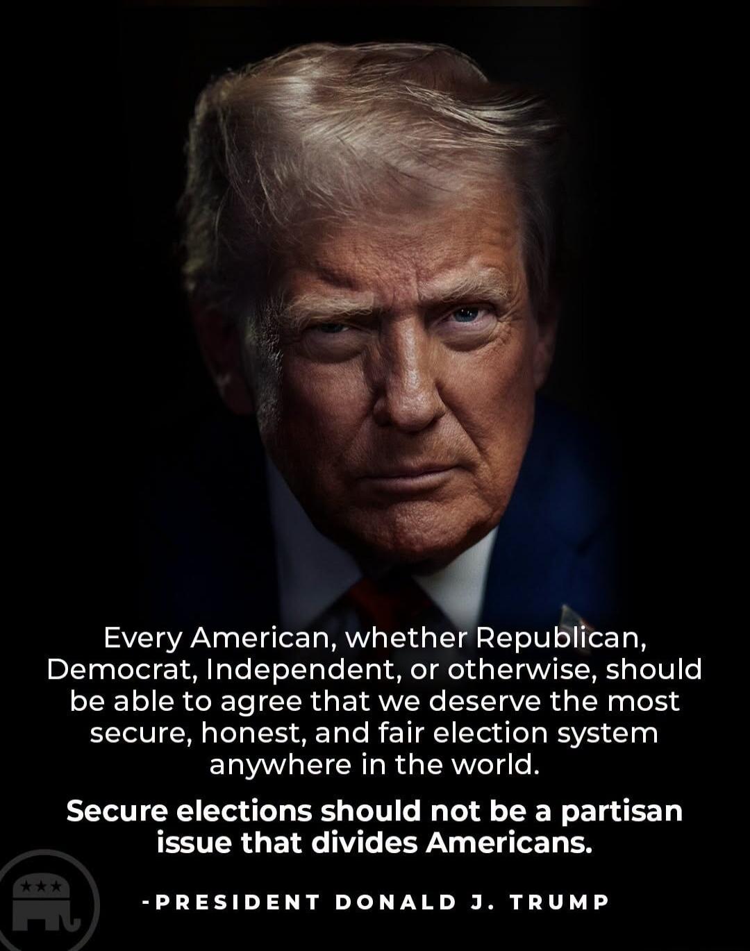 Every American, whether Republican, Democrat, Independent, or otherwise, should be able to agree that we deserve the most secure, honest, and fair election system anywhere in the world. Secure elections should not be a partisan issue that divides Americans. - PRESIDENT DONALD J. TRUMP