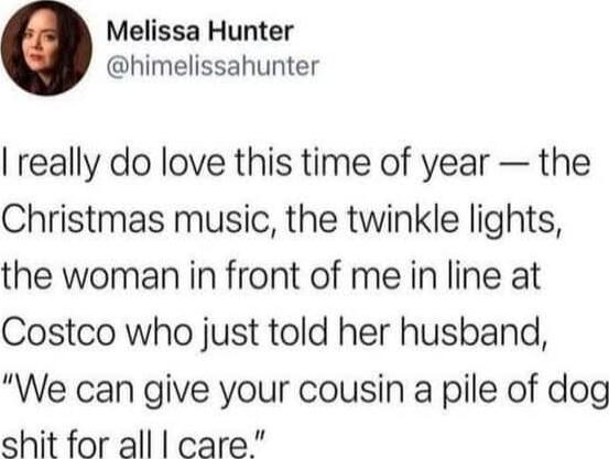 I really do love this time of year — the Christmas music, the twinkle lights, the woman in front of me in line at Costco who just told her husband, “We can give your cousin a pile of dog shit for all I care.”