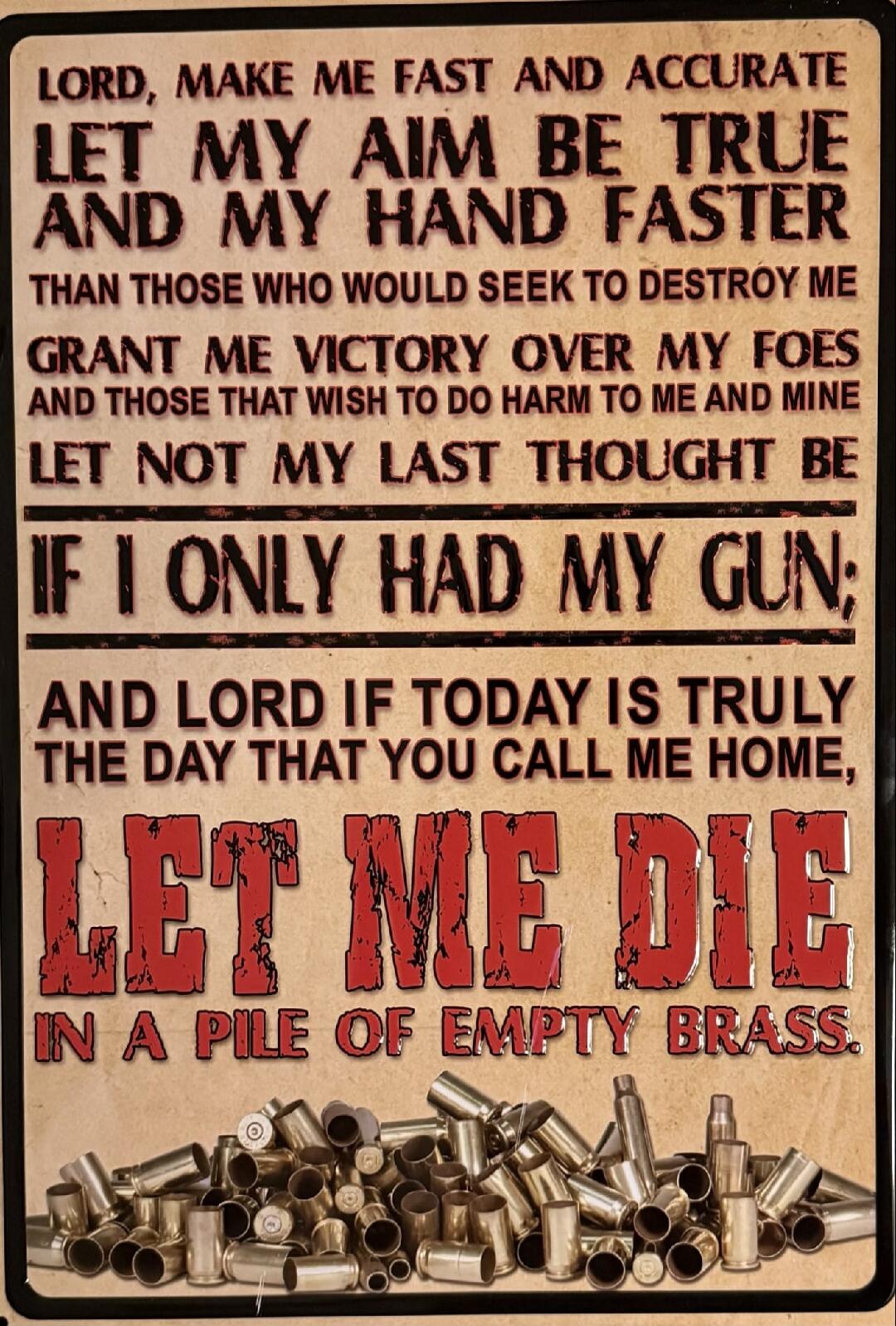 LORD, MAKE ME FAST AND ACCURATE LET MY AIM BE TRUE AND MY HAND FASTER THAN THOSE WHO WOULD SEEK TO DESTROY ME GRANT ME VICTORY OVER MY FOES AND THOSE THAT WISH TO DO HARM TO ME AND MINE LET NOT MY LAST THOUGHT BE IF I ONLY HAD MY GUN; AND LORD IF TODAY IS TRULY THE DAY THAT YOU CALL ME HOME, LET ME DIE IN A PILE OF EMPTY BRASS.