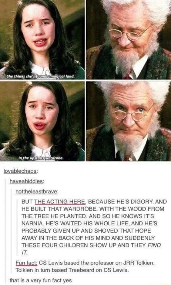 lovablechaos haveahiddles nottheleastbrave BUT THE ACTING HERE BECAUSE HES DIGORY AND HE BUILT THAT WARDROBE WITH THE WOOD FROM THE TREE HE PLANTED AND SO HE KNOWS ITS NARNIA HES WAITED HIS WHOLE LIFE AND HES PROBABLY GIVEN UP AND SHOVED THAT HOPE AWAY IN THE BACK OF HIS MIND AND SUDDENLY THESE FOUR CHILDREN SHOW UP AND THEY FIND T Fun fact CS Lewis based the professor on JRR Tolkien Tolkien in tu