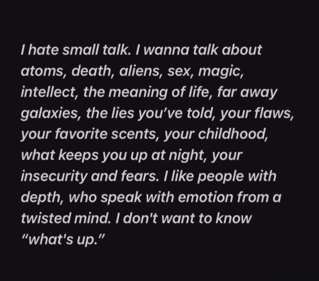 I hate small talk. I wanna talk about atoms, death, aliens, sex, magic, intellect, the meaning of life, far away galaxies, the lies you’ve told, your flaws, your favorite scents, your childhood, what keeps you up at night, your insecurity and fears. I like people with depth, who speak with emotion from a twisted mind. I don’t want to know 