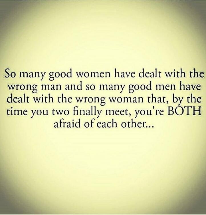 So many good women have dealt with the wrong man and so many good men have dealt with the wrong woman that, by the time you two finally meet, you're BOTH afraid of each other...