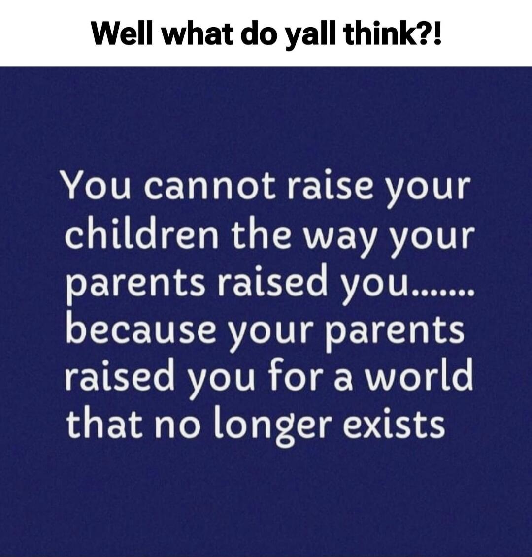 Well what do yall think?! You cannot raise your children the way your parents raised you....... because your parents raised you for a world that no longer exists