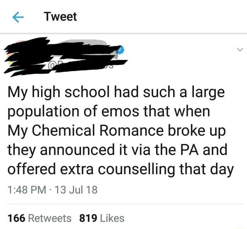 Tweet My high school had such a large population of emos that when My Chemical Romance broke up they announced it via the PA and offered extra counselling that day 148 PM 13 Jul 18 166 Retweets 819 Likes