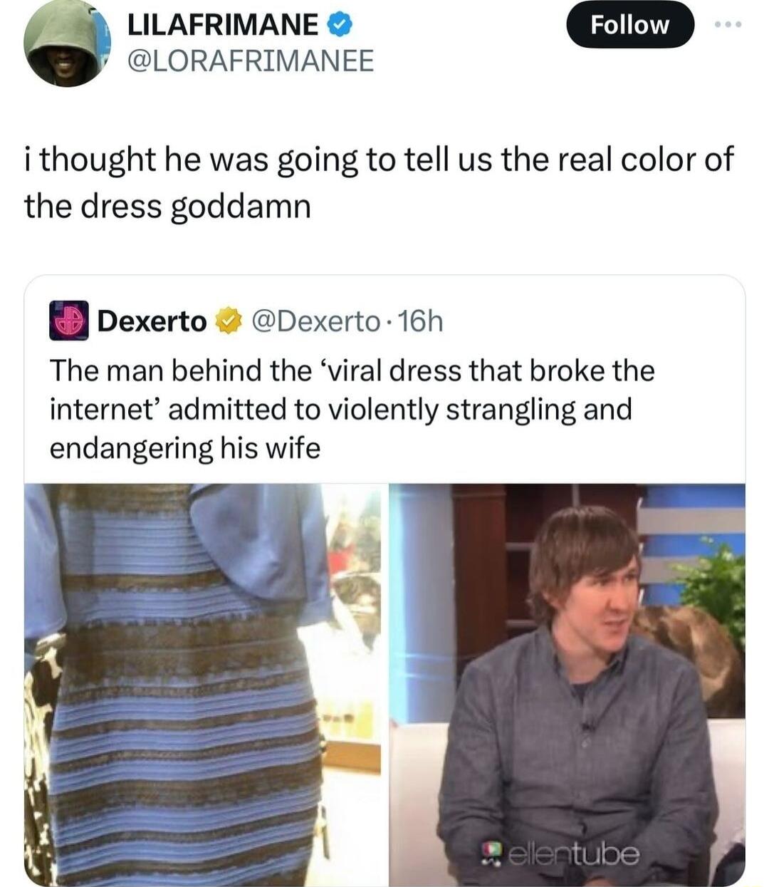 LILAFRIMANE LORAFRIMANEE i thought he was going to tell us the real color of the dress goddamn pexerto Dexerto 16h The man behind the viral dress that broke the internet admitted to violently strangling and endangering his wife