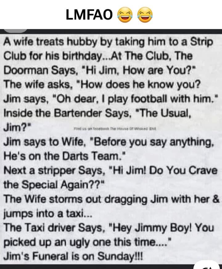 LMFAO 😂😂
A wife treats hubby by taking him to a Strip Club for his birthday...At The Club, The Doorman Says, 'Hi Jim, How are You?' The wife asks, 'How does he know you?' Jim says, 'Oh dear, I play football with him.' Inside the Bartender Says, 'The Usual, Jim?' Jim says to Wife, 'Before you say anything, He's on the Darts Team.' Next a stripper Sa