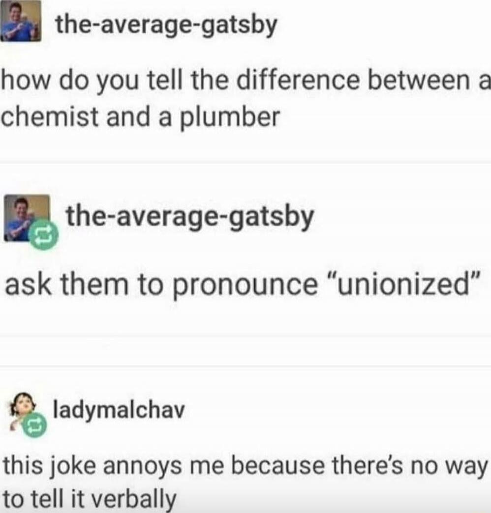 how do you tell the difference between a chemist and a plumber
ask them to pronounce “unionized”
this joke annoys me because there’s no way to tell it verbally