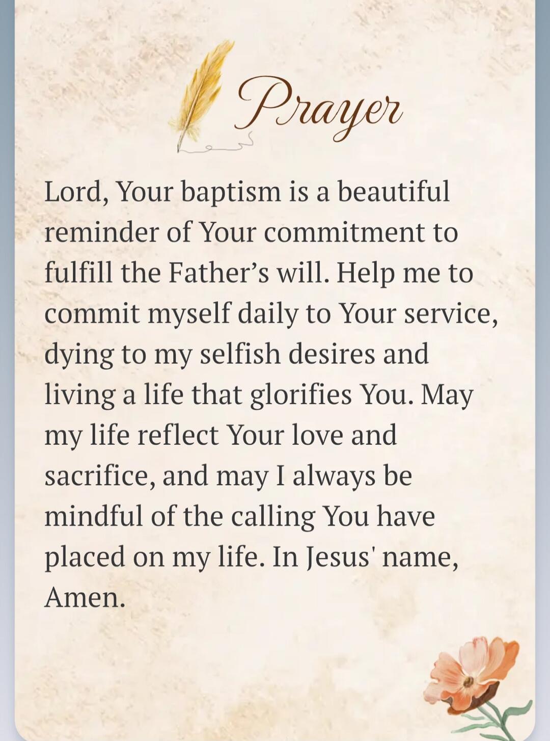 Prayer Lord, Your baptism is a beautiful reminder of Your commitment to fulfill the Father's will. Help me to commit myself daily to Your service, dying to my selfish desires and living a life that glorifies You. May my life reflect Your love and sacrifice, and may I always be mindful of the calling You have placed on my life. In Jesus' name, Amen.